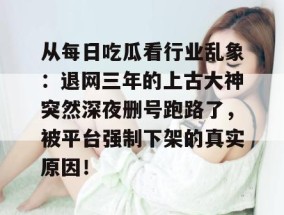 从每日吃瓜看行业乱象：退网三年的上古大神突然深夜删号跑路了，被平台强制下架的真实原因！