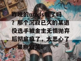 昨晚的mrds看了吗？那个沉寂已久的某退役选手被金主无情抛弃后彻底疯了，太恶心了，果断取关！